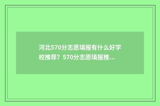 河北570分志愿填报有什么好学校推荐?570分志愿填报推荐院校 2021年河北570分能上哪些大学