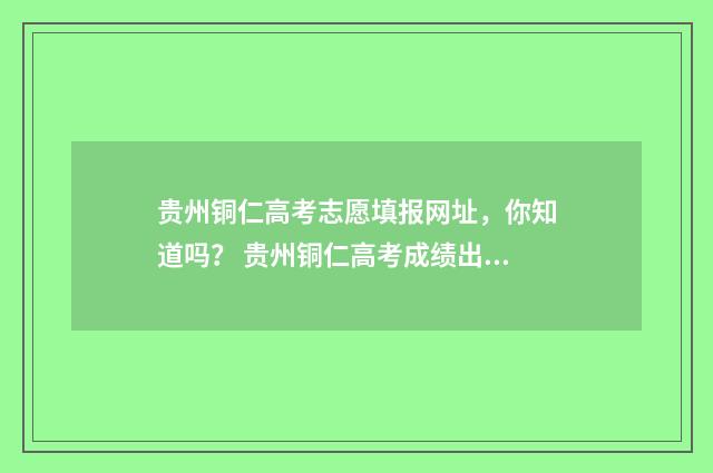 贵州铜仁高考志愿填报网址，你知道吗？ 贵州铜仁高考成绩出炉