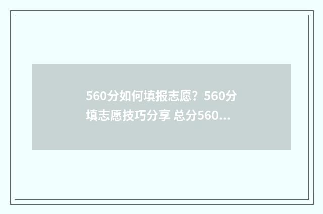 560分如何填报志愿？560分填志愿技巧分享 总分560能上什么大学