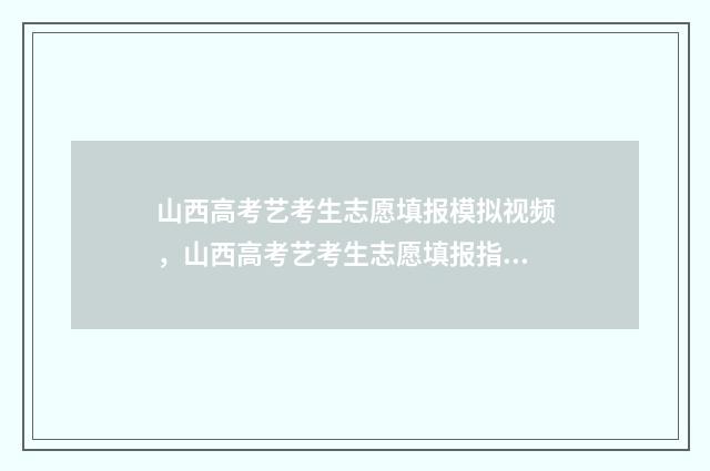 山西高考艺考生志愿填报模拟视频，山西高考艺考生志愿填报指导 山西高考艺考生分数线