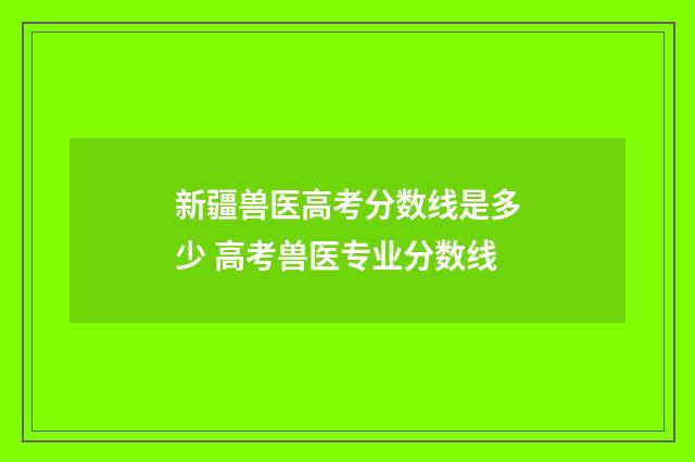 新疆兽医高考分数线是多少 高考兽医专业分数线