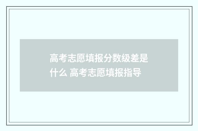 高考志愿填报分数级差是什么 高考志愿填报指导