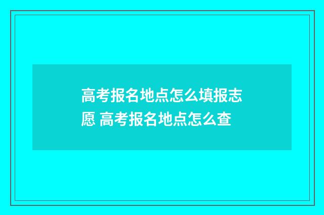 高考报名地点怎么填报志愿 高考报名地点怎么查