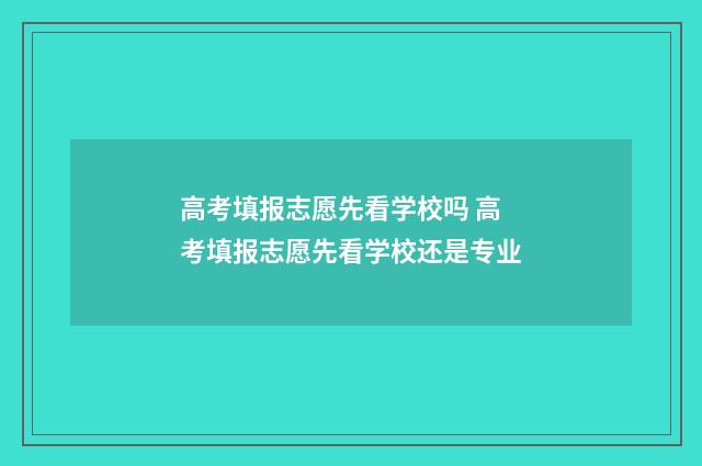 高考填报志愿先看学校吗 高考填报志愿先看学校还是专业