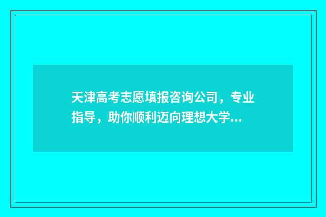 天津高考志愿填报咨询公司，专业指导，助你顺利迈向理想大学！ 天津高考志愿填报时间和截止时间