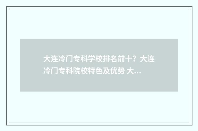 大连冷门专科学校排名前十？大连冷门专科院校特色及优势 大连冷门专科学校有哪些