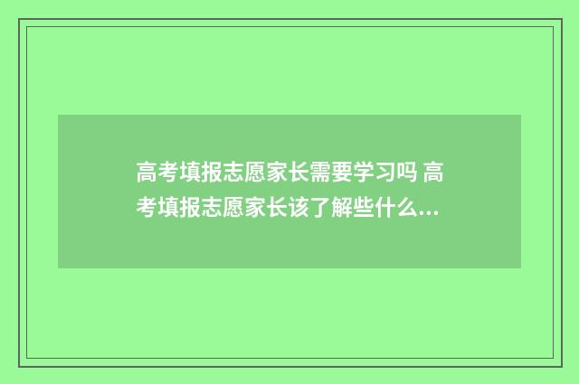 高考填报志愿家长需要学习吗 高考填报志愿家长该了解些什么?