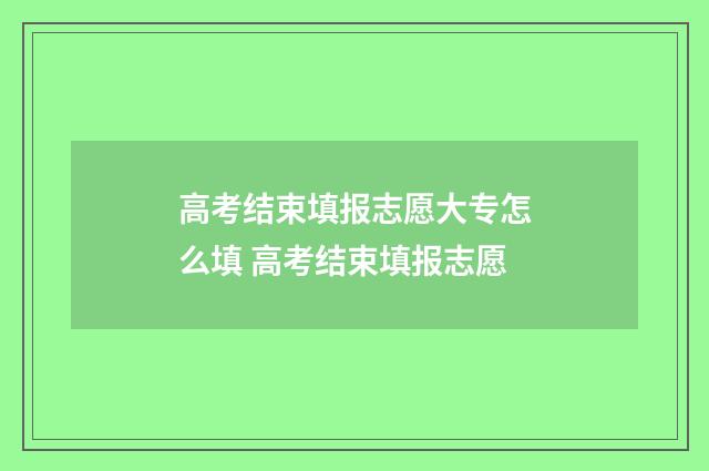 高考结束填报志愿大专怎么填 高考结束填报志愿