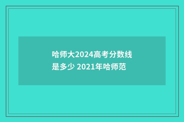 哈师大2024高考分数线是多少 2021年哈师范