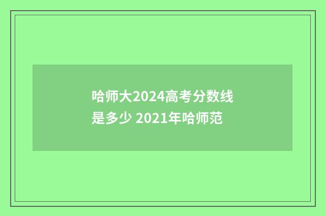 哈师大2024高考分数线是多少 2021年哈师范