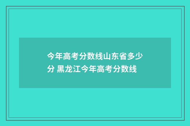 今年高考分数线山东省多少分 黑龙江今年高考分数线