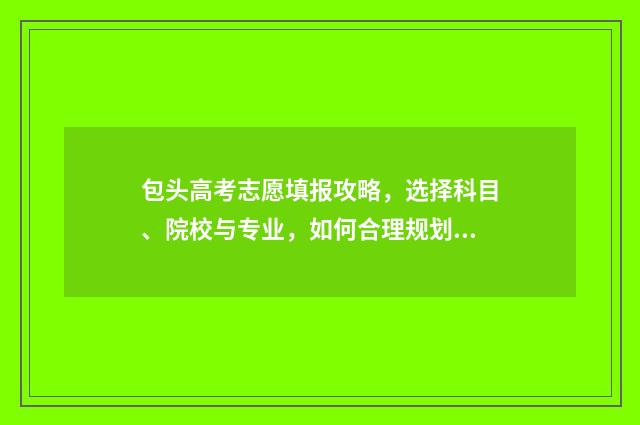 包头高考志愿填报攻略，选择科目、院校与专业，如何合理规划？ 包头高考志愿填报咨询服务收费