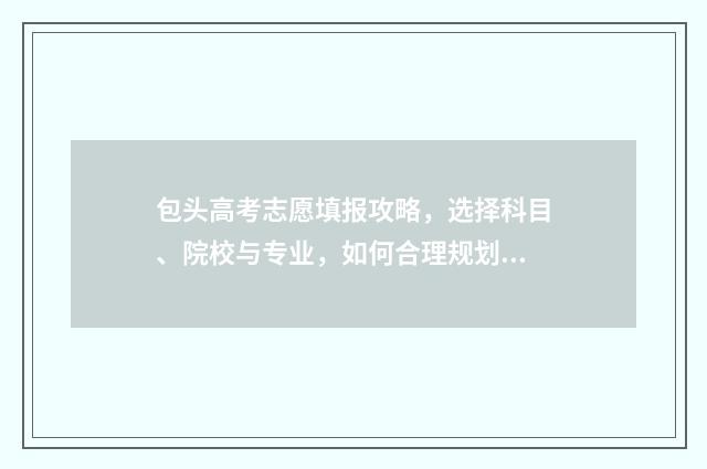包头高考志愿填报攻略，选择科目、院校与专业，如何合理规划？ 包头高考志愿填报咨询服务收费