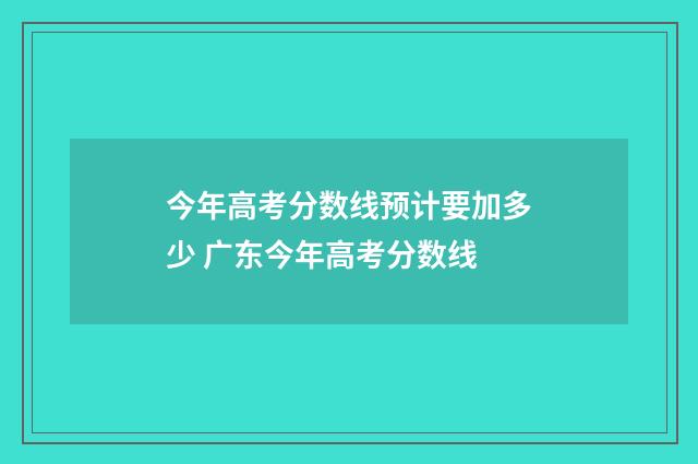 今年高考分数线预计要加多少 广东今年高考分数线
