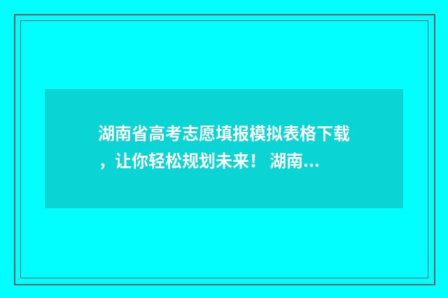 湖南省高考志愿填报模拟表格下载，让你轻松规划未来！ 湖南省高考志愿填报咨询电话