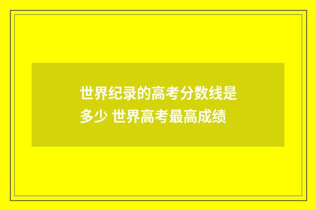 世界纪录的高考分数线是多少 世界高考最高成绩