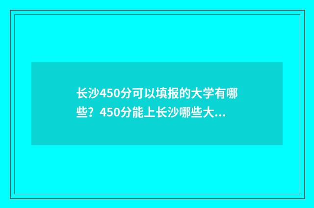 长沙450分可以填报的大学有哪些？450分能上长沙哪些大学？ 长沙540分能考上什么高中