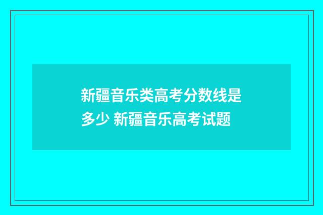 新疆音乐类高考分数线是多少 新疆音乐高考试题