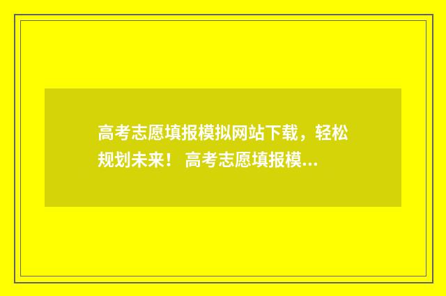高考志愿填报模拟网站下载，轻松规划未来！ 高考志愿填报模板山西