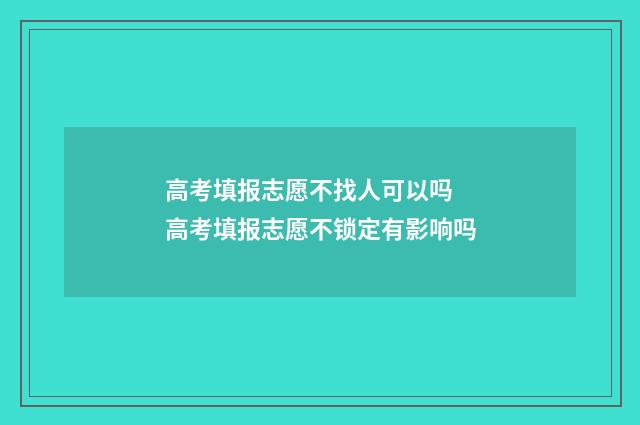 高考填报志愿不找人可以吗 高考填报志愿不锁定有影响吗