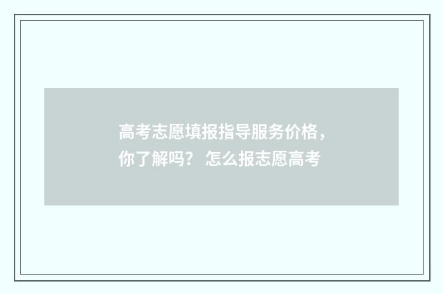 高考志愿填报指导服务价格，你了解吗？ 怎么报志愿高考