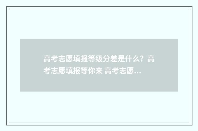 高考志愿填报等级分差是什么？高考志愿填报等你来 高考志愿填报等位线是什么