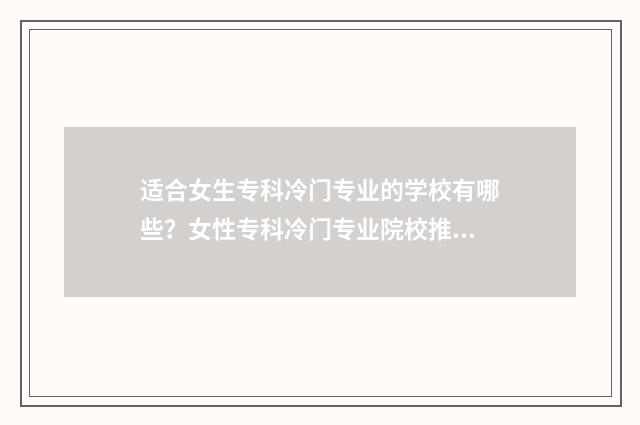 适合女生专科冷门专业的学校有哪些？女性专科冷门专业院校推荐 适合女生的专科专业,并且有发展的专业