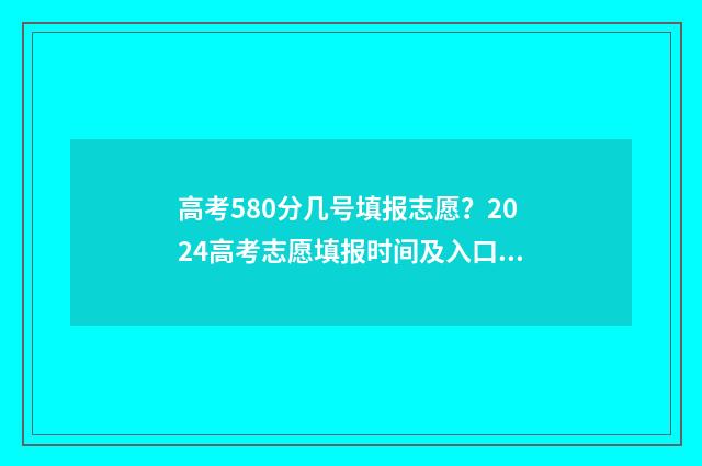 高考580分几号填报志愿？2024高考志愿填报时间及入口汇总 高考成绩580分怎么样