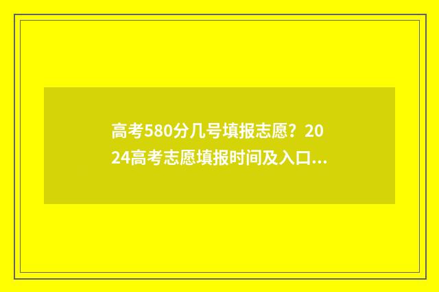 高考580分几号填报志愿?2024高考志愿填报时间及入口汇总 高考成绩580分怎么样