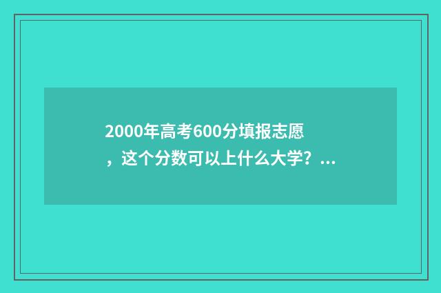2000年高考600分填报志愿，这个分数可以上什么大学？ 2000年高考600分以上人数