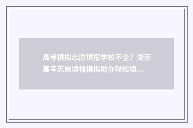 高考模拟志愿填报学校不全?湖南高考志愿填报模拟助你轻松填报 高考模拟志愿填报官网免费