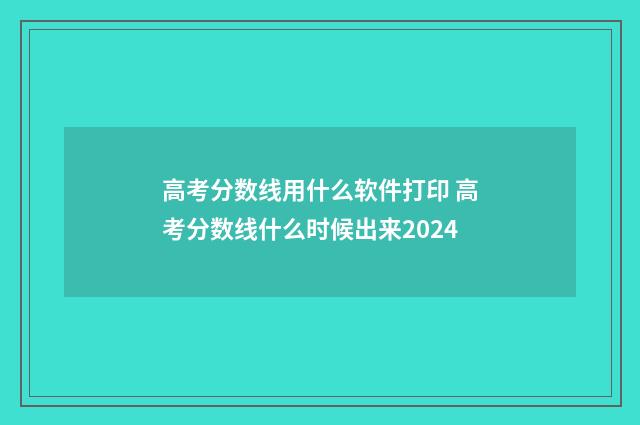 高考分数线用什么软件打印 高考分数线什么时候出来2024