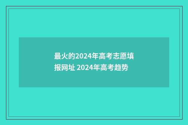 最火的2024年高考志愿填报网址 2024年高考趋势