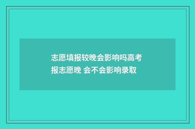 志愿填报较晚会影响吗高考 报志愿晚 会不会影响录取