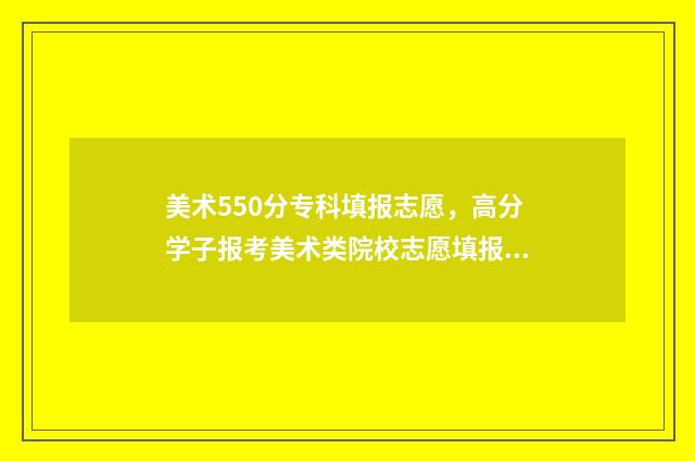 美术550分专科填报志愿,高分学子报考美术类院校志愿填报攻略 美术生高考分数线专科