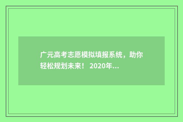 广元高考志愿模拟填报系统，助你轻松规划未来！ 2020年广元高考