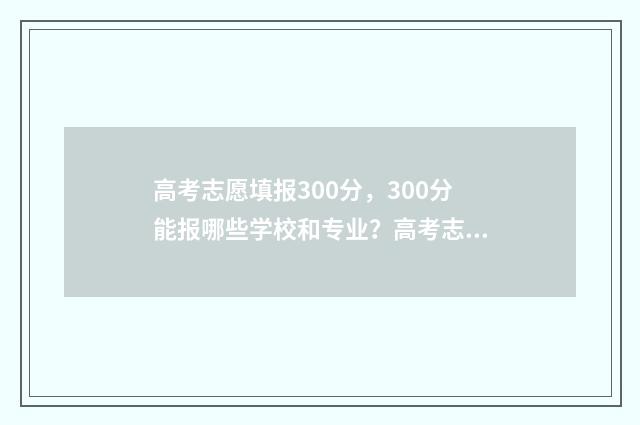 高考志愿填报300分，300分能报哪些学校和专业？高考志愿填报300分指南 高考志愿填报服务平台