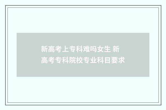 新高考上专科难吗女生 新高考专科院校专业科目要求