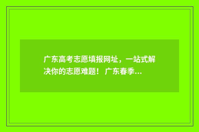 广东高考志愿填报网址，一站式解决你的志愿难题！ 广东春季高考填报志愿