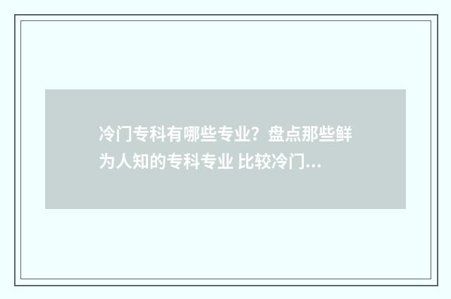 冷门专科有哪些专业？盘点那些鲜为人知的专科专业 比较冷门的专科学校
