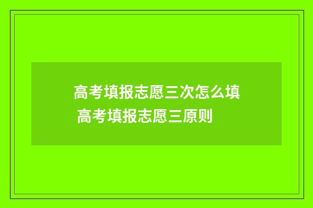 高考填报志愿三次怎么填 高考填报志愿三原则