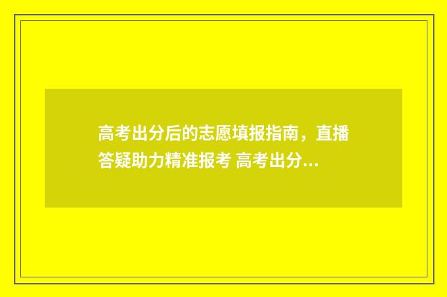 高考出分后的志愿填报指南，直播答疑助力精准报考 高考出分了