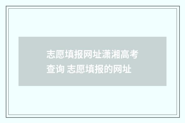 志愿填报网址潇湘高考查询 志愿填报的网址