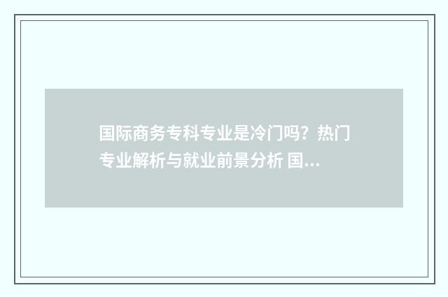 国际商务专科专业是冷门吗？热门专业解析与就业前景分析 国际商务专科专业学什么