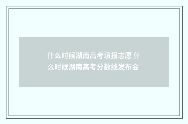 什么时候湖南高考填报志愿 什么时候湖南高考分数线发布会