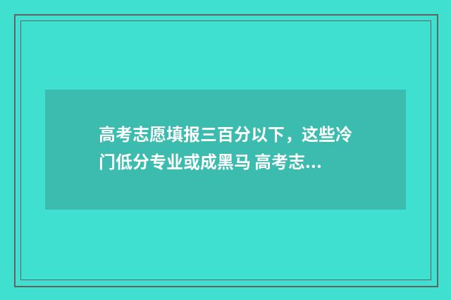 高考志愿填报三百分以下,这些冷门低分专业或成黑马 高考志愿填报三本时间