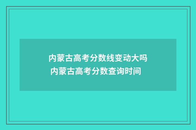 内蒙古高考分数线变动大吗 内蒙古高考分数查询时间