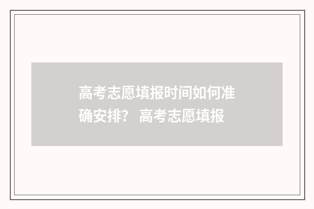 高考志愿填报时间如何准确安排？ 高考志愿填报