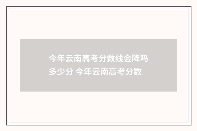 今年云南高考分数线会降吗多少分 今年云南高考分数