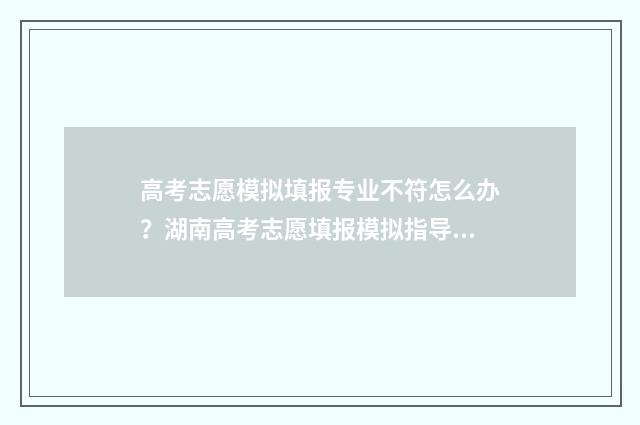 高考志愿模拟填报专业不符怎么办？湖南高考志愿填报模拟指导 高考志愿模拟填报系统官网